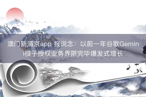 澳门新浦京app 报说念:以前一年谷歌Gemini模子授权业务界限完毕爆发式增长