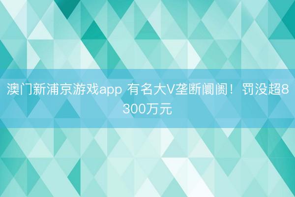 澳门新浦京游戏app 有名大V垄断阛阓!罚没超8300万元