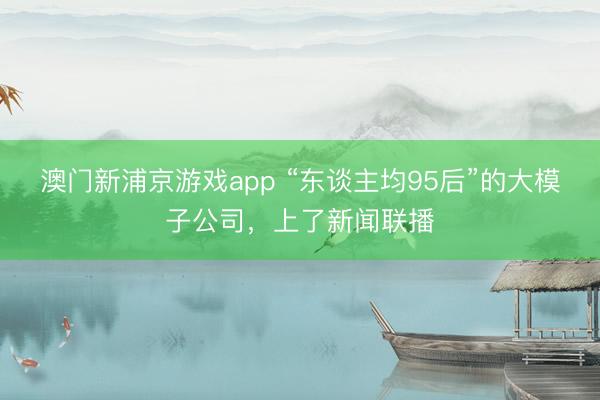 澳门新浦京游戏app “东谈主均95后”的大模子公司,上了新闻联播