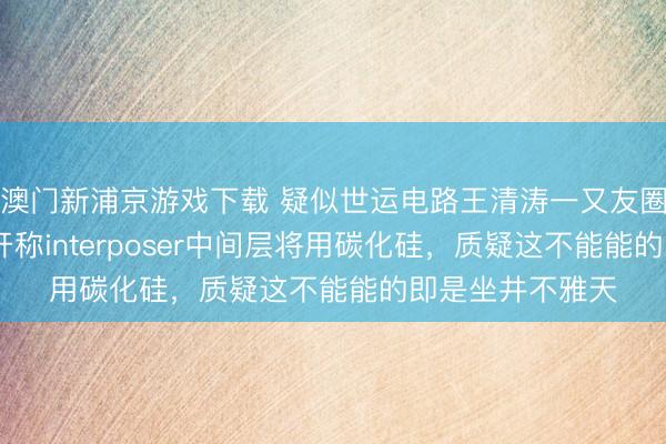 澳门新浦京游戏下载 疑似世运电路王清涛一又友圈发声:NV已公开称interposer中间层将用碳化硅,质疑这不能能的即是坐井不雅天
