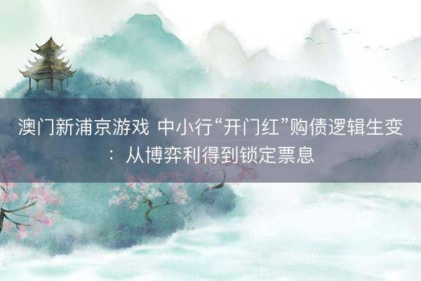 澳门新浦京游戏 中小行“开门红”购债逻辑生变：从博弈利得到锁定票息