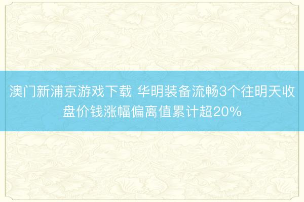 澳门新浦京游戏下载 华明装备流畅3个往明天收盘价钱涨幅偏离值累计超20%