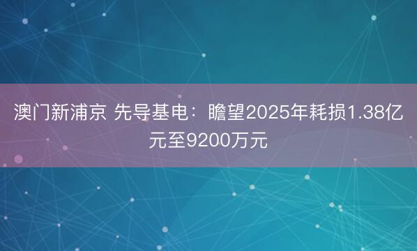 澳门新浦京 先导基电:瞻望2025年耗损1.38亿元至9200万元