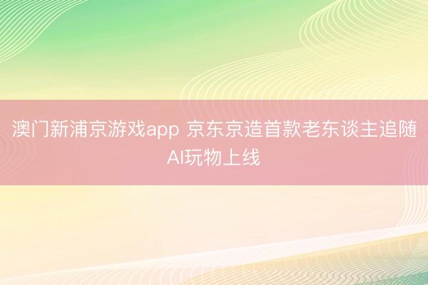 澳门新浦京游戏app 京东京造首款老东谈主追随AI玩物上线