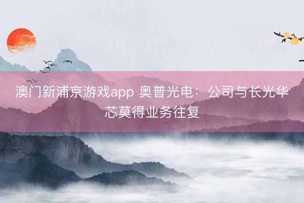 澳门新浦京游戏app 奥普光电：公司与长光华芯莫得业务往复
