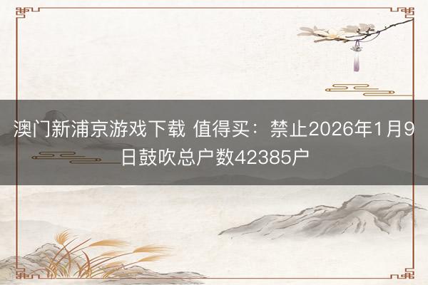 澳门新浦京游戏下载 值得买：禁止2026年1月9日鼓吹总户数42385户