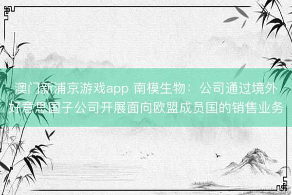 澳门新浦京游戏app 南模生物：公司通过境外好意思国子公司开展面向欧盟成员国的销售业务