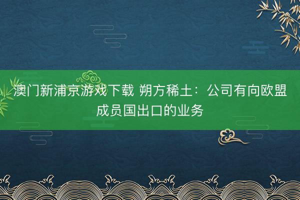 澳门新浦京游戏下载 朔方稀土：公司有向欧盟成员国出口的业务