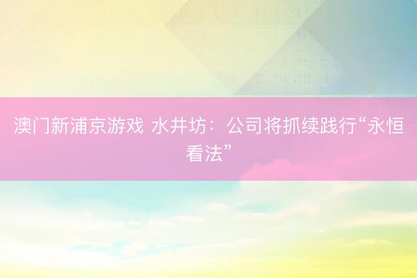 澳门新浦京游戏 水井坊：公司将抓续践行“永恒看法”
