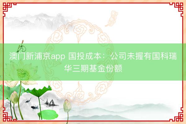 澳门新浦京app 国投成本：公司未握有国科瑞华三期基金份额
