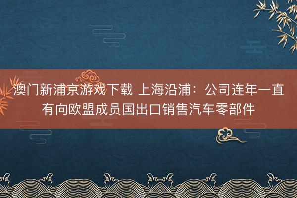 澳门新浦京游戏下载 上海沿浦:公司连年一直有向欧盟成员国出口销售汽车零部件