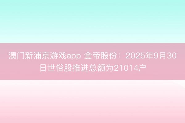 澳门新浦京游戏app 金帝股份：2025年9月30日世俗股推进总额为21014户