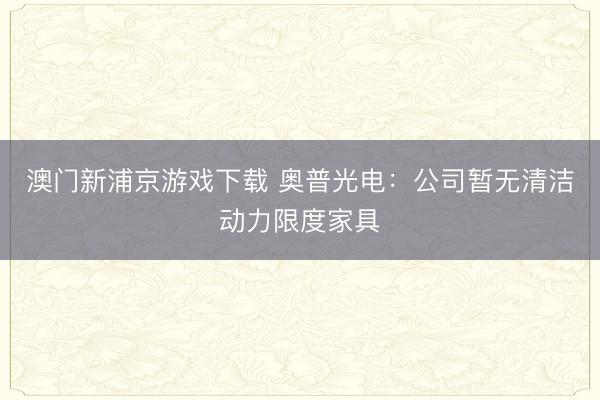 澳门新浦京游戏下载 奥普光电：公司暂无清洁动力限度家具