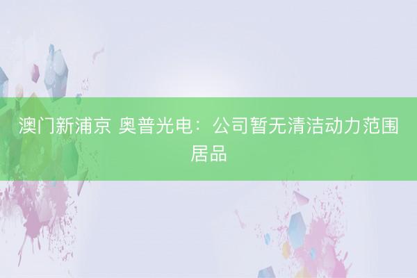 澳门新浦京 奥普光电:公司暂无清洁动力范围居品