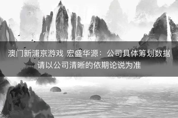 澳门新浦京游戏 宏盛华源:公司具体筹划数据请以公司清晰的依期论说为准