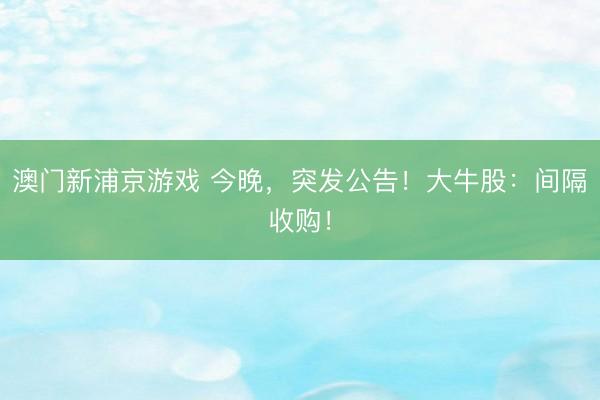 澳门新浦京游戏 今晚,突发公告!大牛股:间隔收购!