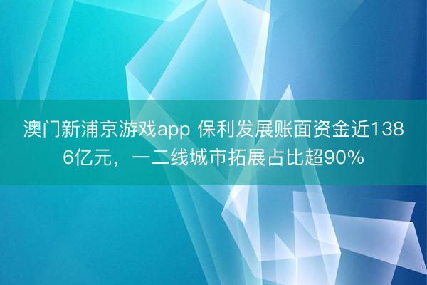 澳门新浦京游戏app 保利发展账面资金近1386亿元，一二线城市拓展占比超90%