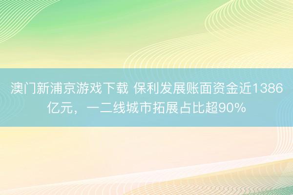 澳门新浦京游戏下载 保利发展账面资金近1386亿元,一二线城市拓展占比超90%