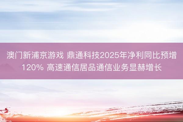 澳门新浦京游戏 鼎通科技2025年净利同比预增120% 高速通信居品通信业务显赫增长