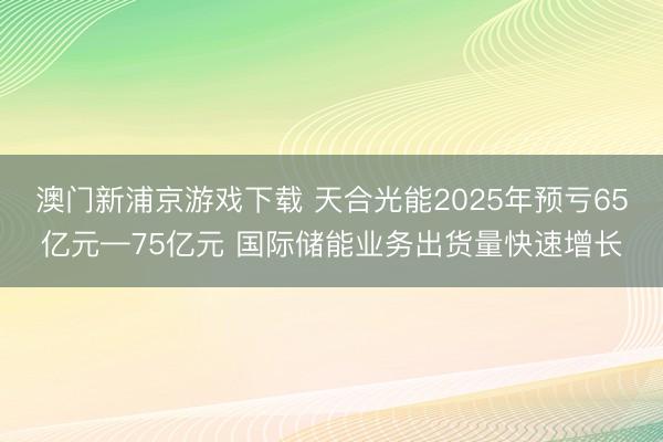 澳门新浦京游戏下载 天合光能2025年预亏65亿元—75亿元 国际储能业务出货量快速增长