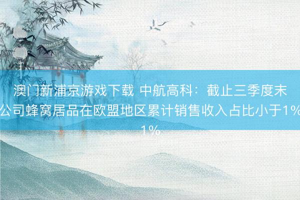 澳门新浦京游戏下载 中航高科:截止三季度末公司蜂窝居品在欧盟地区累计销售收入占比小于1%