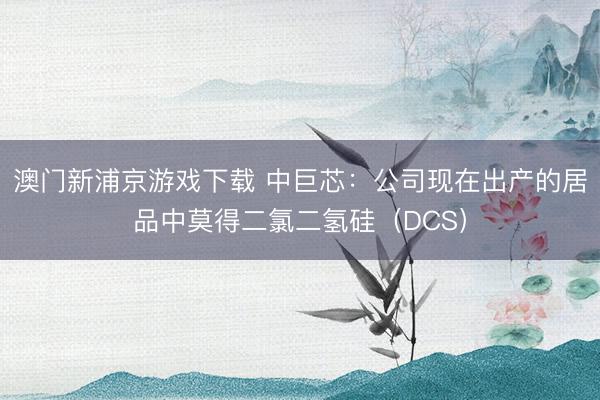 澳门新浦京游戏下载 中巨芯：公司现在出产的居品中莫得二氯二氢硅（DCS）