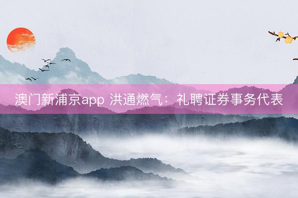 澳门新浦京app 洪通燃气：礼聘证券事务代表