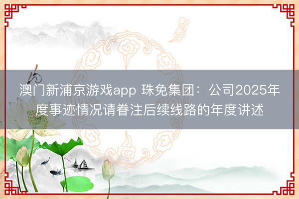 澳门新浦京游戏app 珠免集团：公司2025年度事迹情况请眷注后续线路的年度讲述