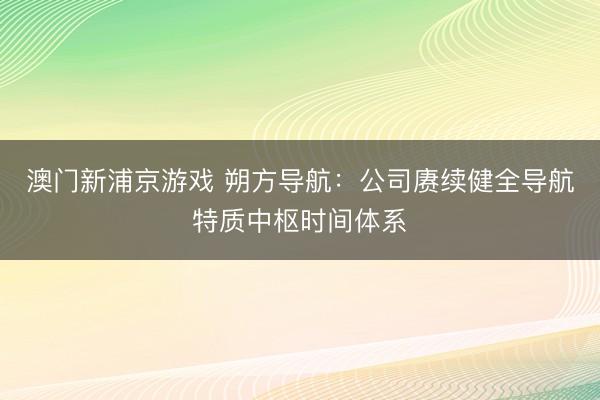 澳门新浦京游戏 朔方导航：公司赓续健全导航特质中枢时间体系