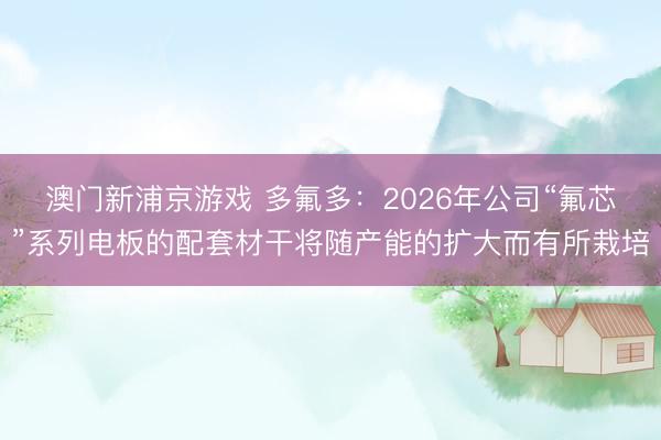 澳门新浦京游戏 多氟多：2026年公司“氟芯”系列电板的配套材干将随产能的扩大而有所栽培