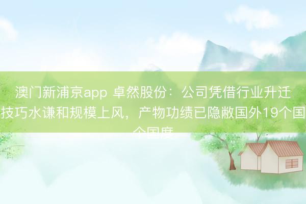 澳门新浦京app 卓然股份：公司凭借行业升迁的技巧水谦和规模上风，产物功绩已隐敝国外19个国度