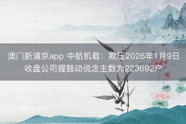 澳门新浦京app 中航机载：欺压2026年1月9日收盘公司握鼓动说念主数为223692户