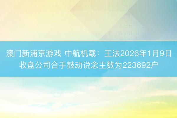 澳门新浦京游戏 中航机载：王法2026年1月9日收盘公司合手鼓动说念主数为223692户