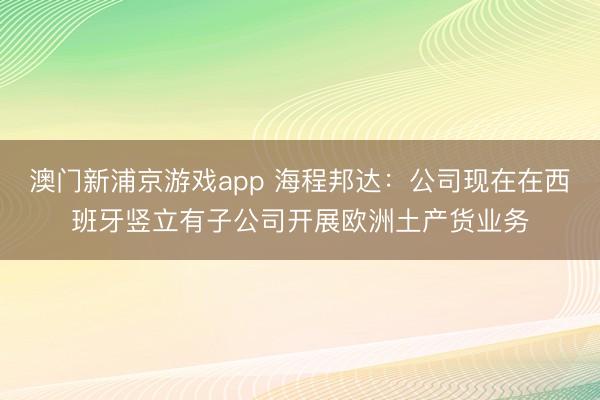 澳门新浦京游戏app 海程邦达：公司现在在西班牙竖立有子公司开展欧洲土产货业务