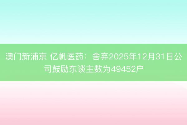 澳门新浦京 亿帆医药:舍弃2025年12月31日公司鼓励东谈主数为49452户