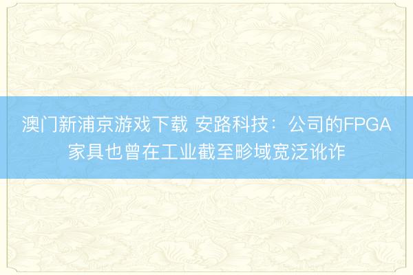 澳门新浦京游戏下载 安路科技：公司的FPGA家具也曾在工业截至畛域宽泛讹诈