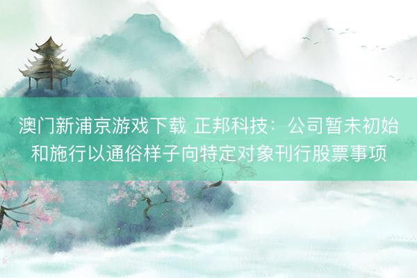 澳门新浦京游戏下载 正邦科技:公司暂未初始和施行以通俗样子向特定对象刊行股票事项