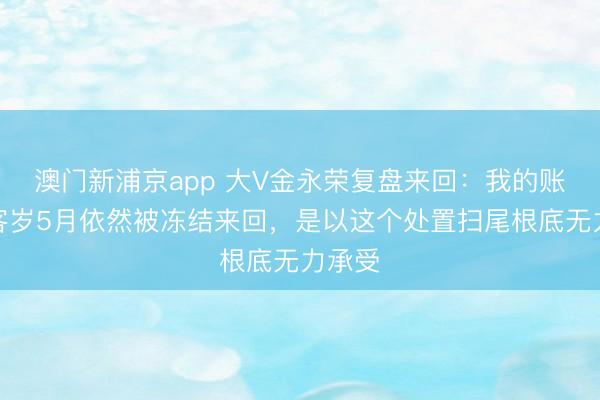 澳门新浦京app 大V金永荣复盘来回:我的账户在客岁5月依然被冻结来回,是以这个处置扫尾根底无力承受