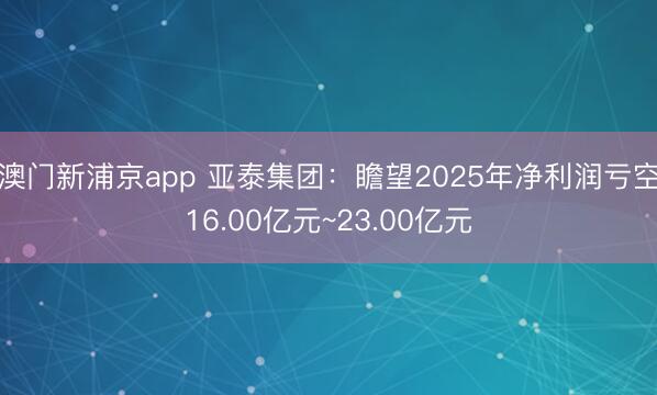 澳门新浦京app 亚泰集团：瞻望2025年净利润亏空16.00亿元~23.00亿元