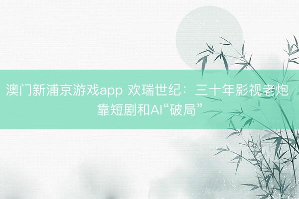 澳门新浦京游戏app 欢瑞世纪:三十年影视老炮 靠短剧和AI“破局”