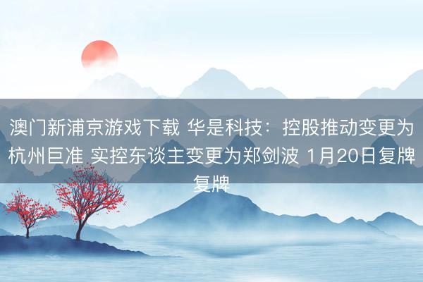 澳门新浦京游戏下载 华是科技:控股推动变更为杭州巨准 实控东谈主变更为郑剑波 1月20日复牌