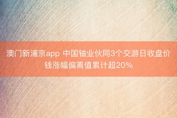 澳门新浦京app 中国铀业伙同3个交游日收盘价钱涨幅偏离值累计超20%