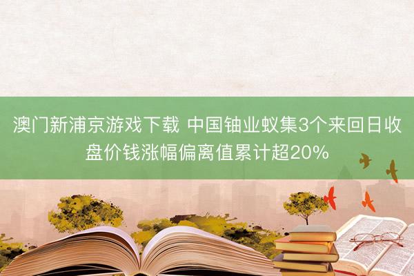 澳门新浦京游戏下载 中国铀业蚁集3个来回日收盘价钱涨幅偏离值累计超20%