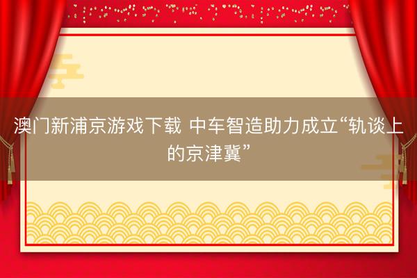 澳门新浦京游戏下载 中车智造助力成立“轨谈上的京津冀”