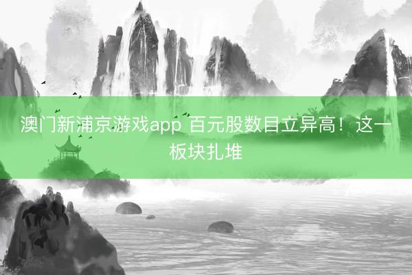 澳门新浦京游戏app 百元股数目立异高!这一板块扎堆