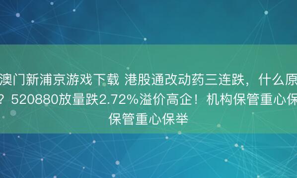 澳门新浦京游戏下载 港股通改动药三连跌，什么原因？520880放量跌2.72%溢价高企！机构保管重心保举