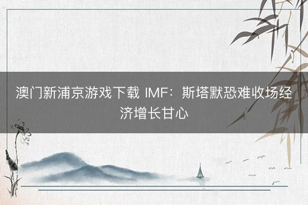 澳门新浦京游戏下载 IMF：斯塔默恐难收场经济增长甘心
