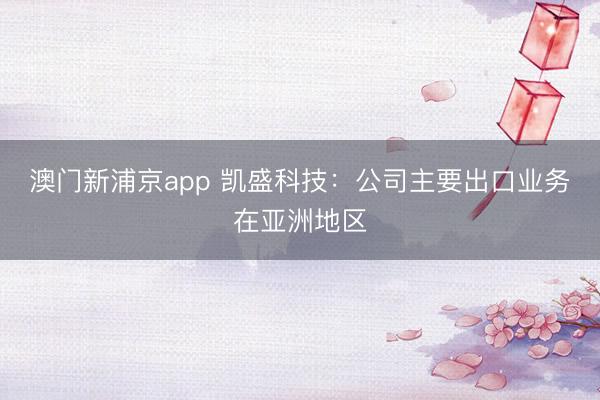 澳门新浦京app 凯盛科技：公司主要出口业务在亚洲地区