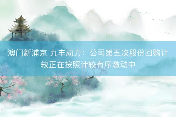 澳门新浦京 九丰动力：公司第五次股份回购计较正在按照计较有序激动中