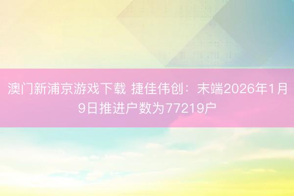 澳门新浦京游戏下载 捷佳伟创：末端2026年1月9日推进户数为77219户